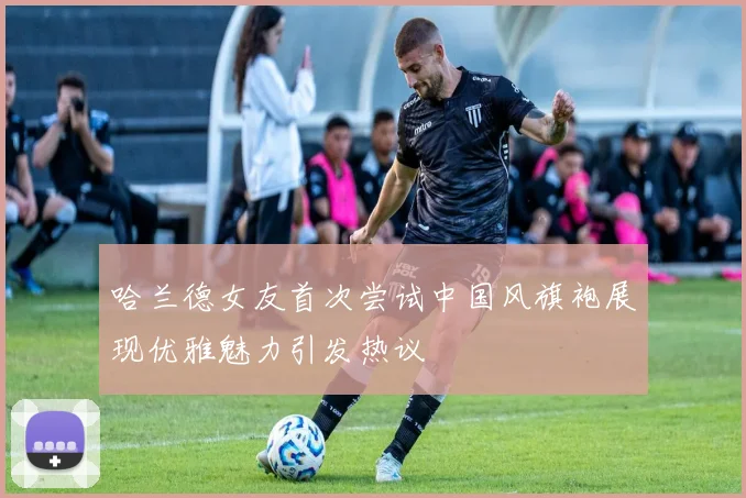哈兰德女友首次尝试中国风旗袍展现优雅魅力引发热议