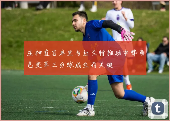 庄神直言库里与杜兰特推动中锋角色变革三分球成生存关键