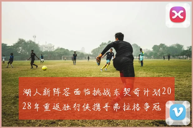 湖人新阵容面临挑战东契奇计划2028年重返独行侠携手弗拉格争冠
