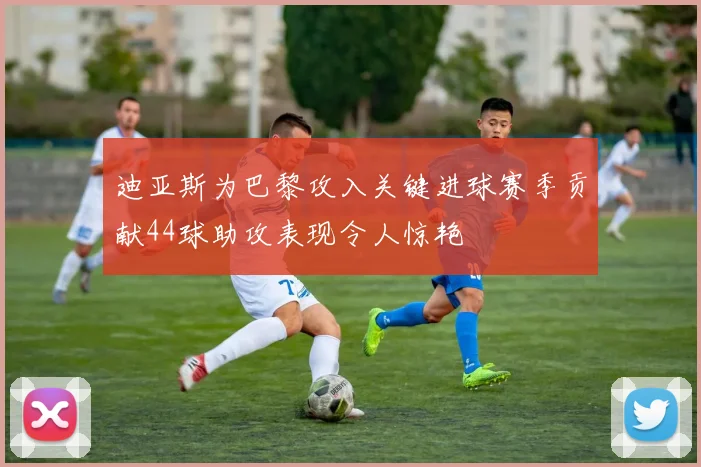 迪亚斯为巴黎攻入关键进球赛季贡献44球助攻表现令人惊艳