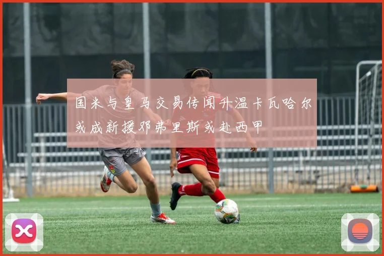 国米与皇马交易传闻升温卡瓦哈尔或成新援邓弗里斯或赴西甲