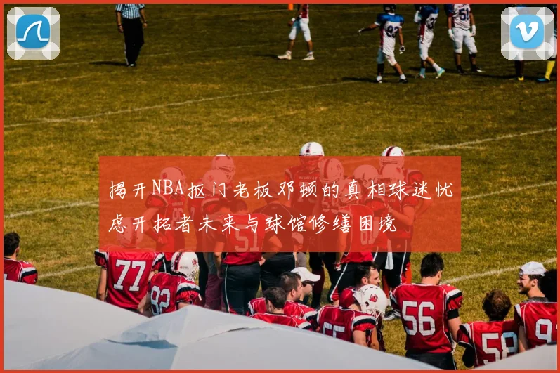 揭开NBA抠门老板邓顿的真相球迷忧虑开拓者未来与球馆修缮困境