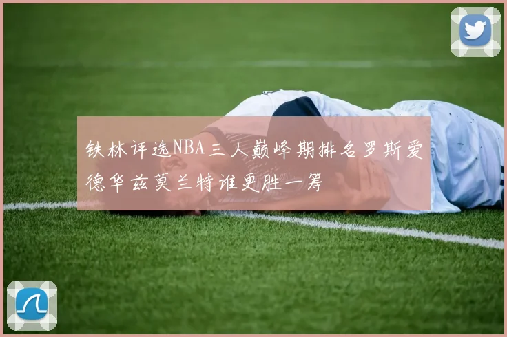 铁林评选NBA三人巅峰期排名罗斯爱德华兹莫兰特谁更胜一筹