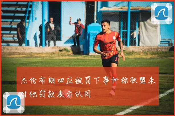杰伦布朗回应被罚下事件称联盟未对他罚款表示认同