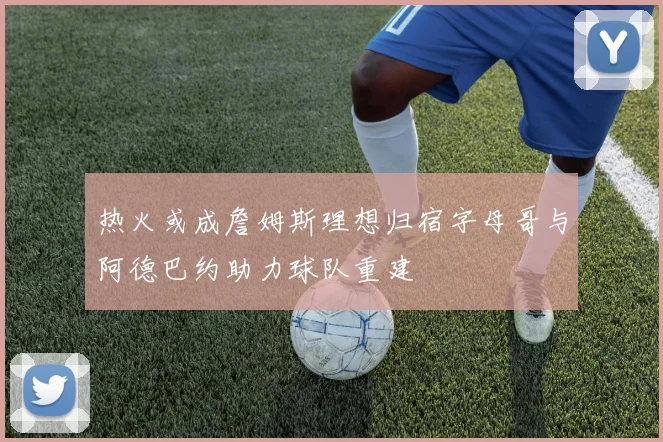 热火或成詹姆斯理想归宿字母哥与阿德巴约助力球队重建