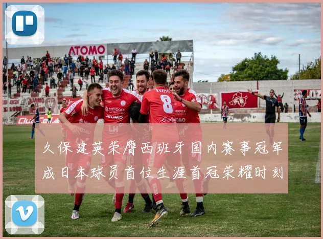 久保建英荣膺西班牙国内赛事冠军成日本球员首位生涯首冠荣耀时刻