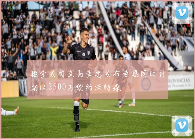 掘金或将交易黄忠或布劳恩同时计划以2500万续约沃特森